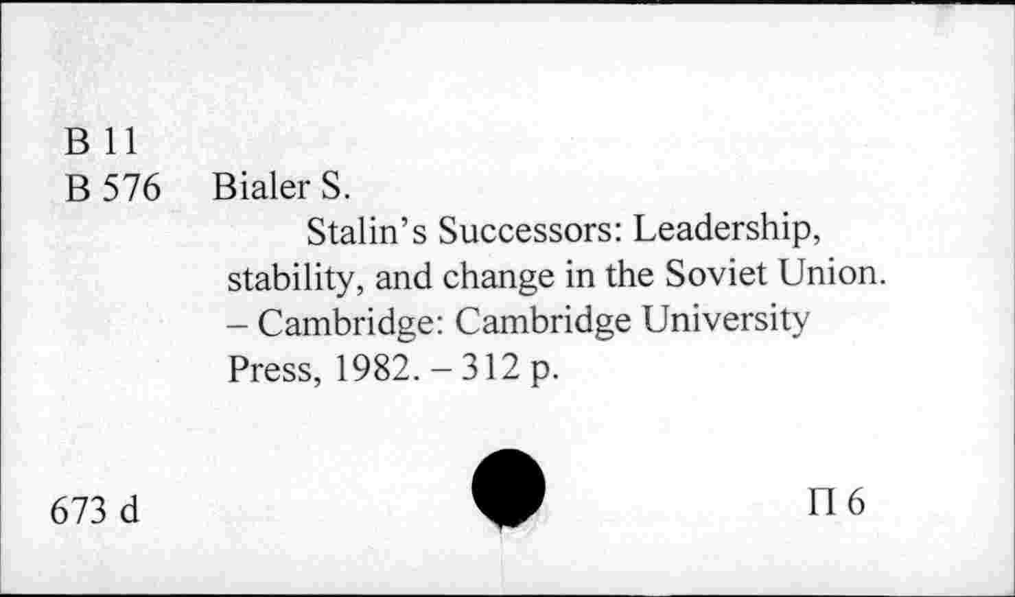 ﻿B 11
B 576
Bialer S.
Stalin’s Successors: Leadership, stability, and change in the Soviet Union. - Cambridge: Cambridge University Press, 1982. - 312 p.
673 d